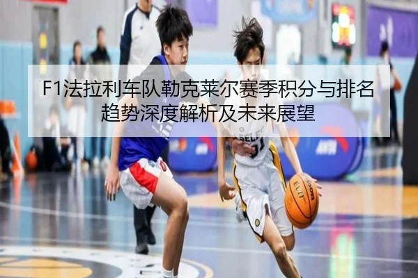 F1法拉利车队勒克莱尔赛季积分与排名趋势深度解析及未来展望